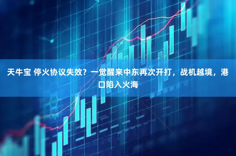 天牛宝 停火协议失效？一觉醒来中东再次开打，战机越境，港口陷入火海