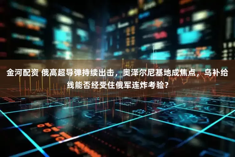 金河配资 俄高超导弹持续出击，奥泽尔尼基地成焦点，乌补给线能否经受住俄军连炸考验？