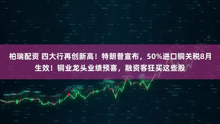 柏瑞配资 四大行再创新高！特朗普宣布，50%进口铜关税8月生效！铜业龙头业绩预喜，融资客狂买这些股