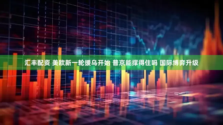 汇丰配资 美欧新一轮援乌开始 普京能撑得住吗 国际博弈升级