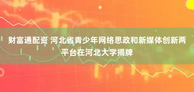 财富通配资 河北省青少年网络思政和新媒体创新两平台在河北大学揭牌