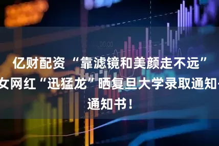 亿财配资 “靠滤镜和美颜走不远”，女网红“迅猛龙”晒复旦大学录取通知书！