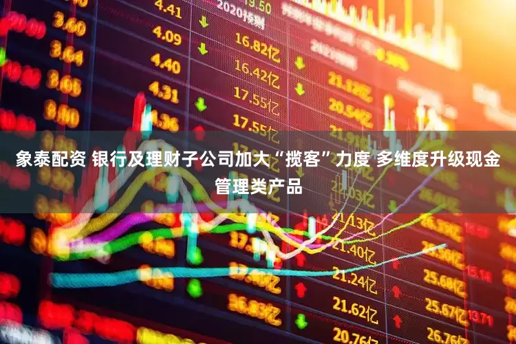 象泰配资 银行及理财子公司加大“揽客”力度 多维度升级现金管理类产品