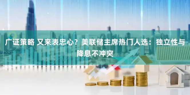 广证策略 又来表忠心？美联储主席热门人选：独立性与降息不冲突