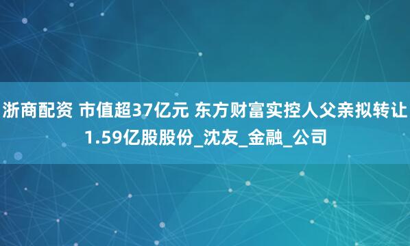 浙商配资 市值超37亿元 东方财富实控人父亲拟转让1.59亿股股份_沈友_金融_公司