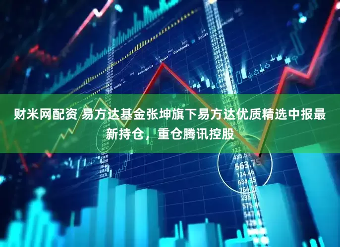 财米网配资 易方达基金张坤旗下易方达优质精选中报最新持仓，重仓腾讯控股