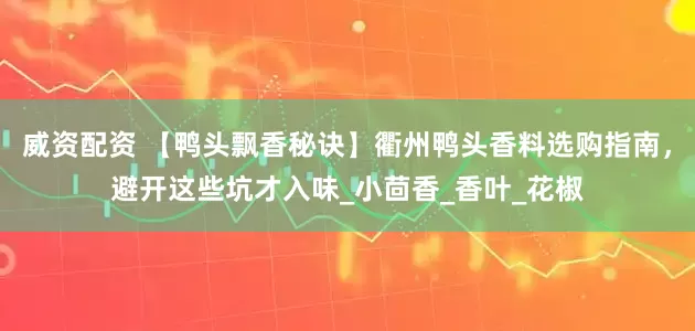威资配资 【鸭头飘香秘诀】衢州鸭头香料选购指南，避开这些坑才入味_小茴香_香叶_花椒