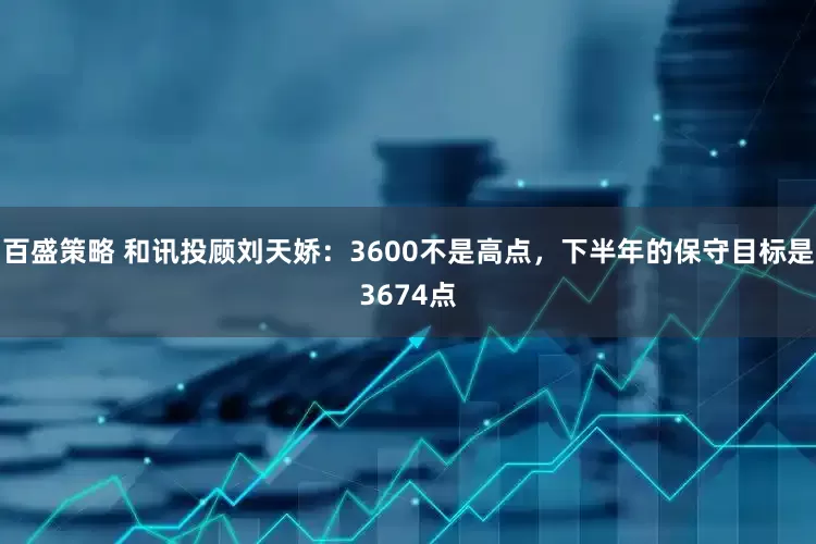 百盛策略 和讯投顾刘天娇：3600不是高点，下半年的保守目标是3674点