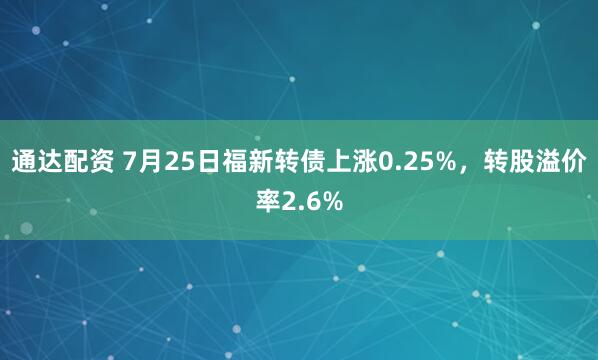 通达配资 7月25日福新转债上涨0.25%，转股溢价率2.6%