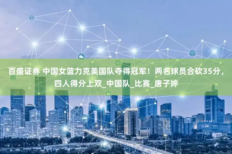 百盛证券 中国女篮力克美国队夺得冠军！两名球员合砍35分，四人得分上双_中国队_比赛_唐子婷