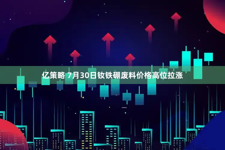 亿策略 7月30日钕铁硼废料价格高位拉涨