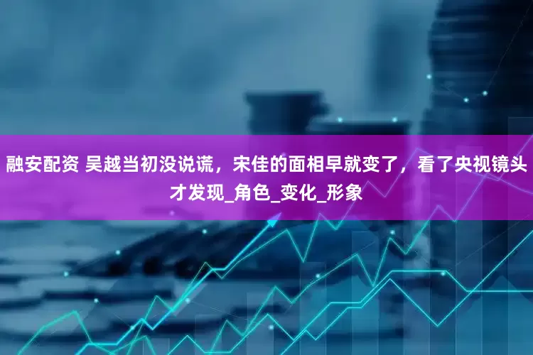 融安配资 吴越当初没说谎，宋佳的面相早就变了，看了央视镜头才发现_角色_变化_形象