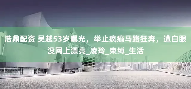 浩鼎配资 吴越53岁曝光，举止疯癫马路狂奔，遭白眼没网上漂亮_凌玲_束缚_生活