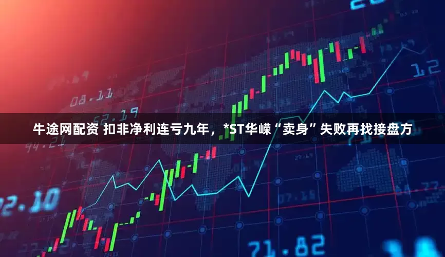 牛途网配资 扣非净利连亏九年，*ST华嵘“卖身”失败再找接盘方
