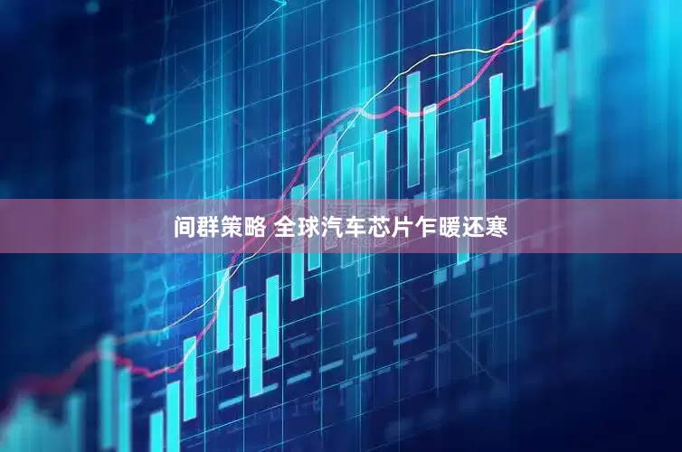 间群策略 全球汽车芯片乍暖还寒