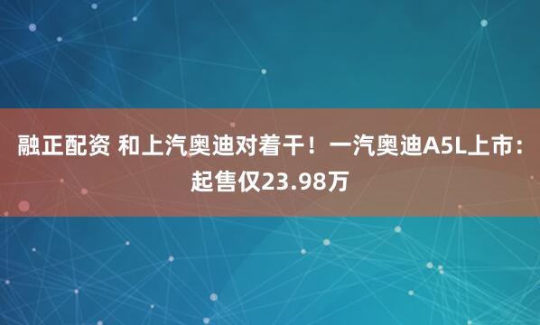 融正配资 和上汽奥迪对着干！一汽奥迪A5L上市：起售仅23.98万