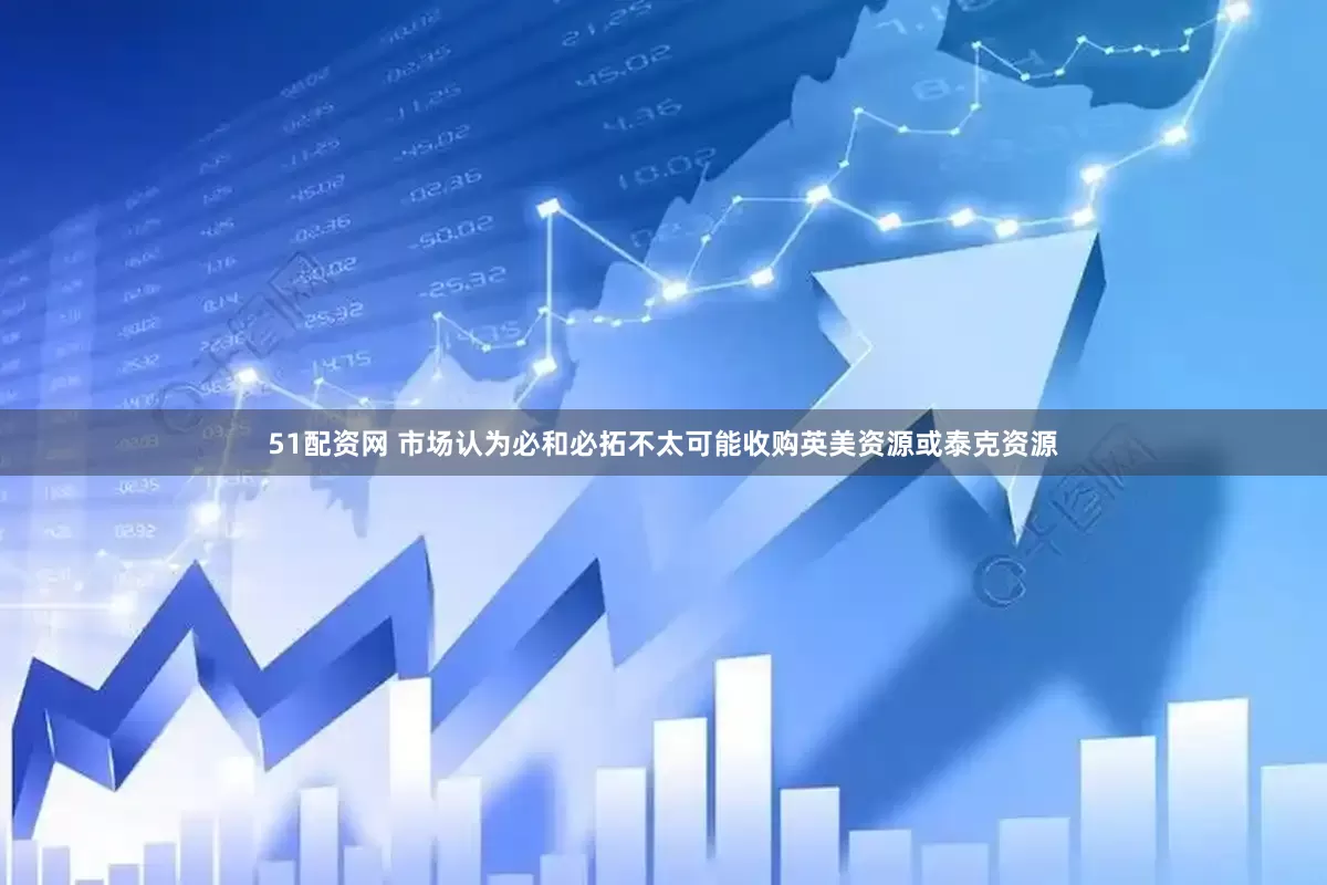 51配资网 市场认为必和必拓不太可能收购英美资源或泰克资源