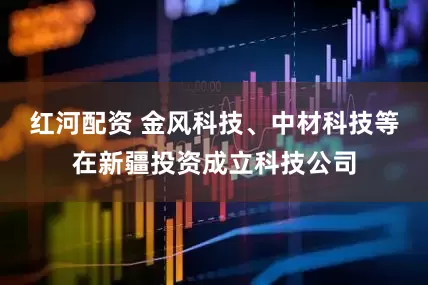 红河配资 金风科技、中材科技等在新疆投资成立科技公司