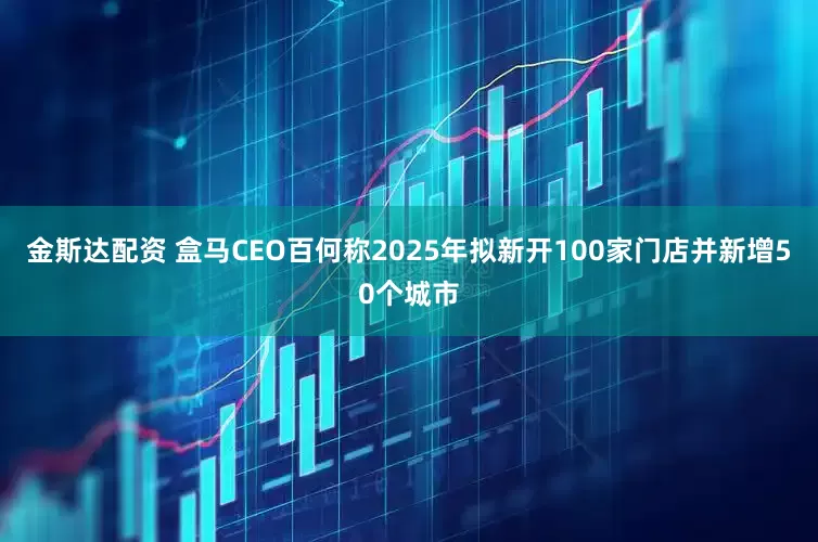 金斯达配资 盒马CEO百何称2025年拟新开100家门店并新增50个城市